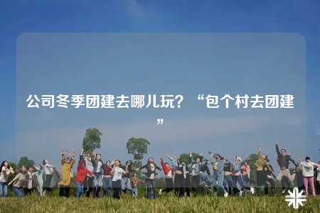 公司冬季团建去哪儿玩？“包个村去团建”
