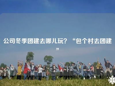 公司冬季团建去哪儿玩？“包个村去团建”