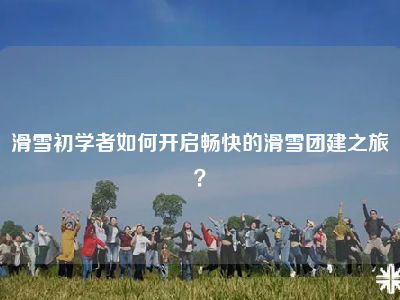 滑雪初学者如何开启畅快的滑雪团建之旅？