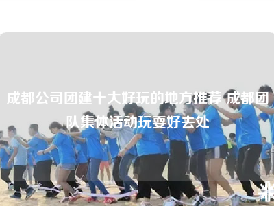 成都公司团建十大好玩的地方推荐 成都团队集体活动玩耍好去处