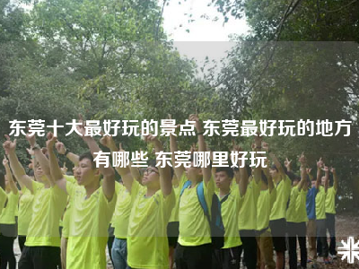 东莞十大最好玩的景点 东莞最好玩的地方有哪些 东莞哪里好玩