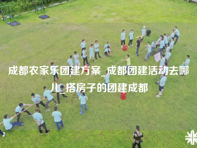 成都农家乐团建方案_成都团建活动去哪儿_搭房子的团建成都