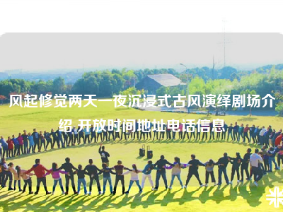风起修觉两天一夜沉浸式古风演绎剧场介绍 开放时间地址电话信息