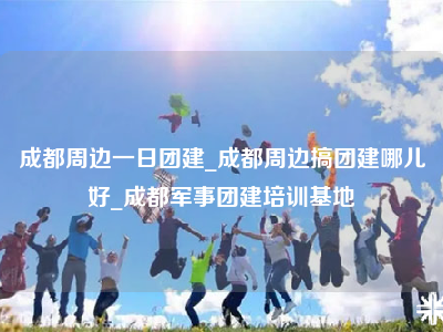 成都周边一日团建_成都周边搞团建哪儿好_成都军事团建培训基地