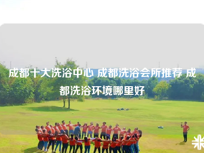 成都十大洗浴中心 成都洗浴会所推荐 成都洗浴环境哪里好