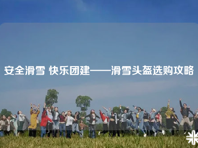 安全滑雪 快乐团建——滑雪头盔选购攻略