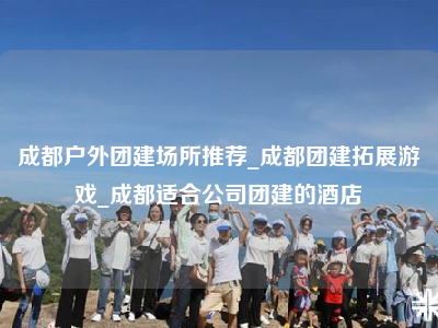 成都户外团建场所推荐_成都团建拓展游戏_成都适合公司团建的酒店