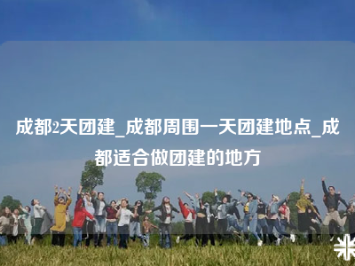 成都2天团建_成都周围一天团建地点_成都适合做团建的地方