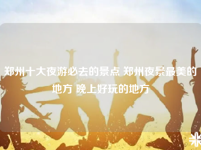 郑州十大夜游必去的景点 郑州夜景最美的地方 晚上好玩的地方