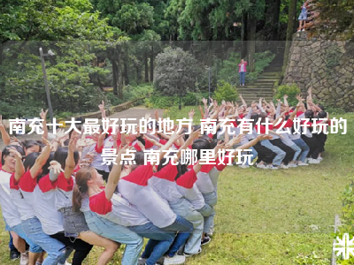 南充十大最好玩的地方 南充有什么好玩的景点 南充哪里好玩