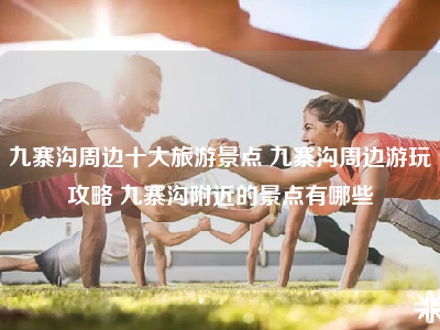 九寨沟周边十大旅游景点 九寨沟周边游玩攻略 九寨沟附近的景点有哪些