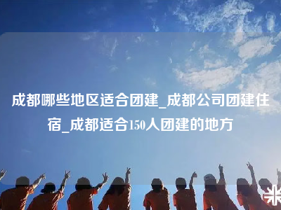 成都哪些地区适合团建_成都公司团建住宿_成都适合150人团建的地方