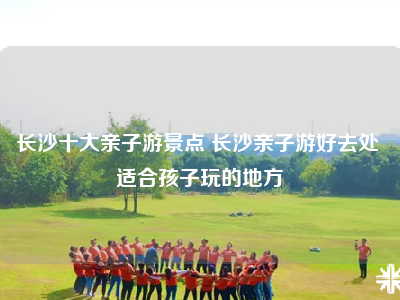 长沙十大亲子游景点 长沙亲子游好去处 适合孩子玩的地方