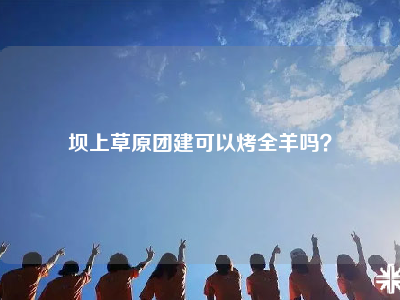 坝上草原团建可以烤全羊吗？