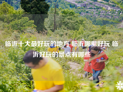 临沂十大最好玩的地方 临沂哪里好玩 临沂好玩的景点有哪些