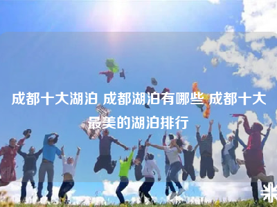 成都十大湖泊 成都湖泊有哪些 成都十大最美的湖泊排行