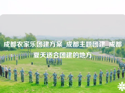 成都农家乐团建方案_成都主题团建_成都夏天适合团建的地方