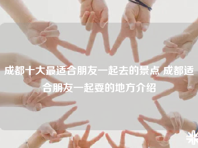 成都十大最适合朋友一起去的景点 成都适合朋友一起耍的地方介绍