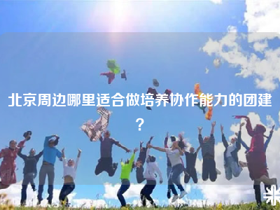 北京周边哪里适合做培养协作能力的团建？