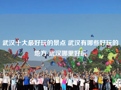 武汉十大最好玩的景点 武汉有哪些好玩的地方 武汉哪里好玩