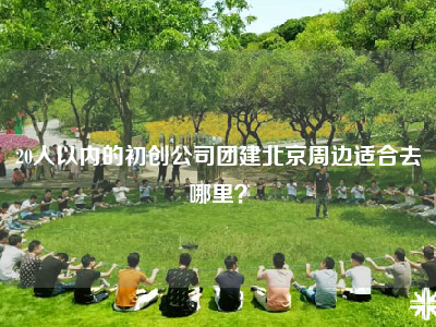 20人以内的初创公司团建北京周边适合去哪里？