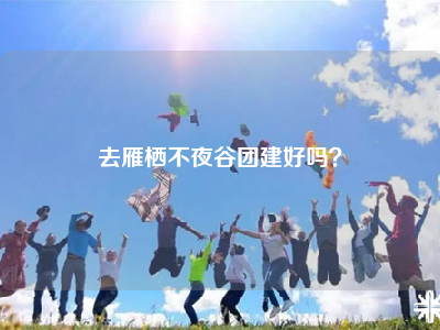 去雁栖不夜谷团建好吗？