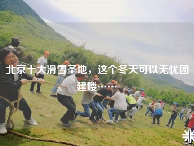 北京十大滑雪圣地，这个冬天可以无忧团建喽……