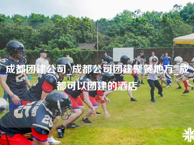 成都团建公司_成都公司团建聚餐地方_成都可以团建的酒店