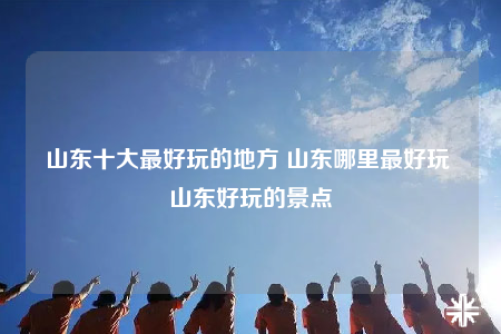 山东十大最好玩的地方 山东哪里最好玩 山东好玩的景点