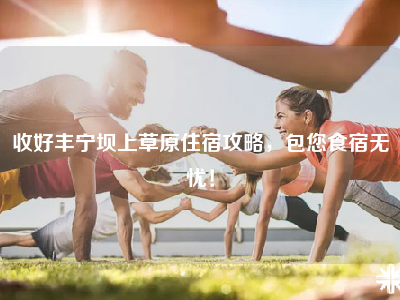 收好丰宁坝上草原住宿攻略，包您食宿无忧！