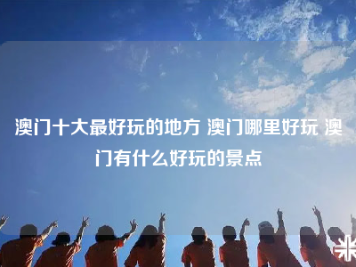 澳门十大最好玩的地方 澳门哪里好玩 澳门有什么好玩的景点