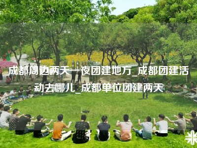 成都周边两天一夜团建地方_成都团建活动去哪儿_成都单位团建两天