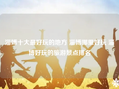 淄博十大最好玩的地方 淄博哪里好玩 淄博好玩的旅游景点排名