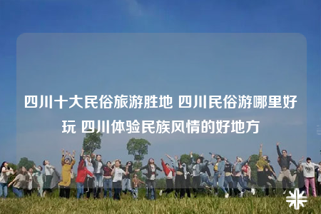 四川十大民俗旅游胜地 四川民俗游哪里好玩 四川体验民族风情的好地方