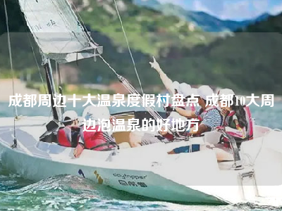 成都周边十大温泉度假村盘点 成都10大周边泡温泉的好地方