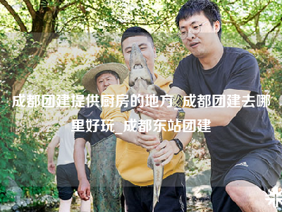 成都团建提供厨房的地方_成都团建去哪里好玩_成都东站团建