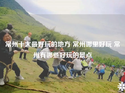 常州十大最好玩的地方 常州哪里好玩 常州有哪些好玩的景点