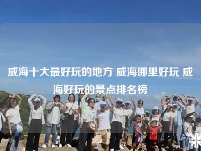 威海十大最好玩的地方 威海哪里好玩 威海好玩的景点排名榜
