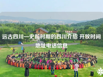 远古四川—史前时期的四川介绍 开放时间地址电话信息