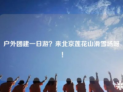 户外团建一日游？来北京莲花山滑雪场呀！