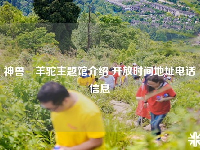 神兽▪羊驼主题馆介绍 开放时间地址电话信息