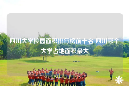 四川大学校园面积排行榜前十名 四川哪个大学占地面积最大