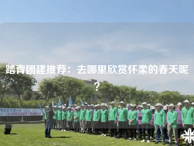 踏青团建推荐：去哪里欣赏怀柔的春天呢？