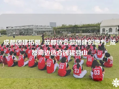 成都团建拓展_成都适合做团建的地方_成都周边适合团建登山