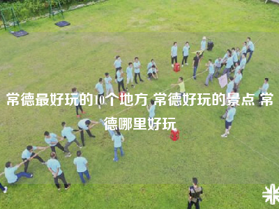 常德最好玩的10个地方 常德好玩的景点 常德哪里好玩