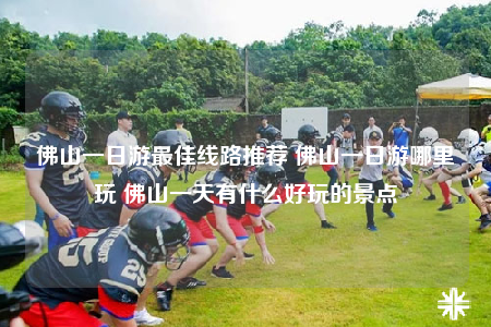 佛山一日游最佳线路推荐 佛山一日游哪里玩 佛山一天有什么好玩的景点
