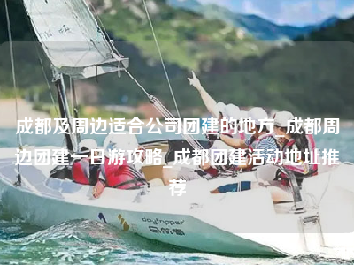 成都及周边适合公司团建的地方_成都周边团建一日游攻略_成都团建活动地址推荐