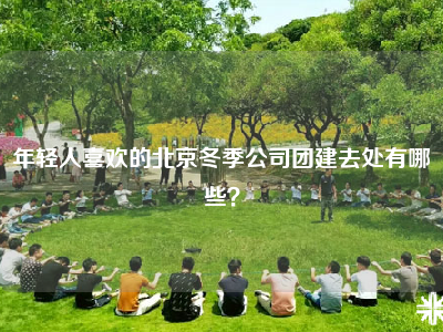 年轻人喜欢的北京冬季公司团建去处有哪些？