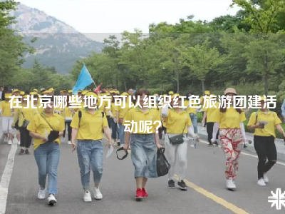 在北京哪些地方可以组织红色旅游团建活动呢？