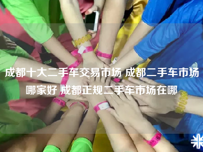 成都十大二手车交易市场 成都二手车市场哪家好 成都正规二手车市场在哪